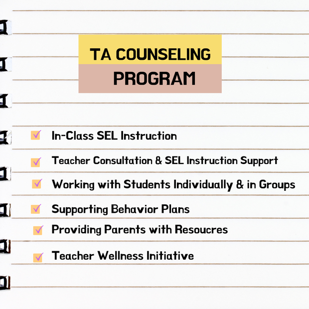 [Image Description: TA Counseling Program written on lined paper with checkmarks : In-Class SEL Instruction, Teacher consultation and SEL Instruction Support, Working with Students Individually and in Groups, Supporting Behavior Plans, Providing Parents with Resources, Teacher Wellness Initiative]